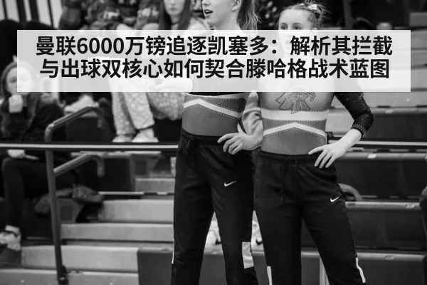 曼联6000万镑追逐凯塞多：解析其拦截与出球双核心如何契合滕哈格战术蓝图
