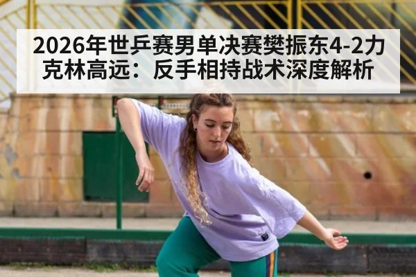 2026年世乒赛男单决赛樊振东4-2力克林高远：反手相持战术深度解析