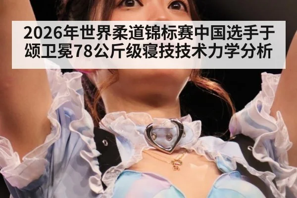 2026年世界柔道锦标赛中国选手于颂卫冕78公斤级寝技技术力学分析