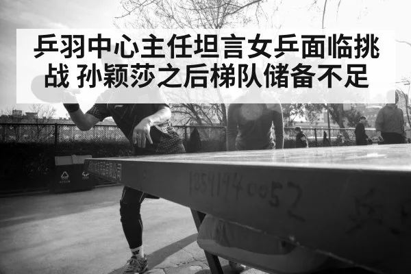 乒羽中心主任坦言女乒面临挑战 孙颖莎之后梯队储备不足